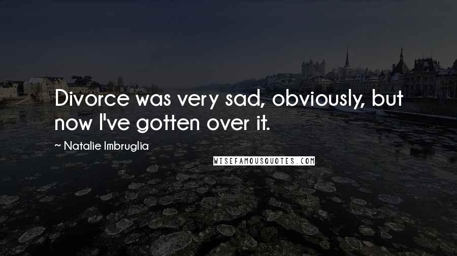 Natalie Imbruglia Quotes: Divorce was very sad, obviously, but now I've gotten over it.