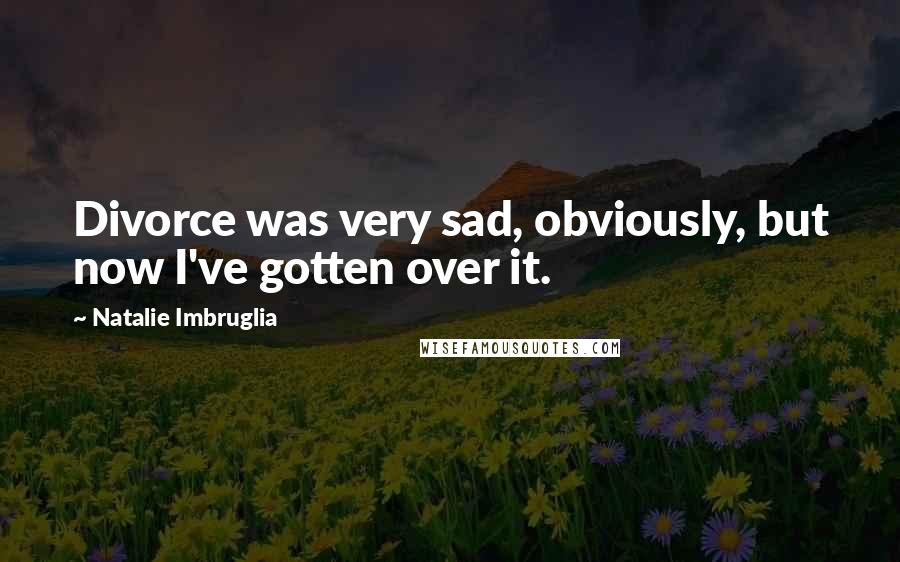 Natalie Imbruglia Quotes: Divorce was very sad, obviously, but now I've gotten over it.