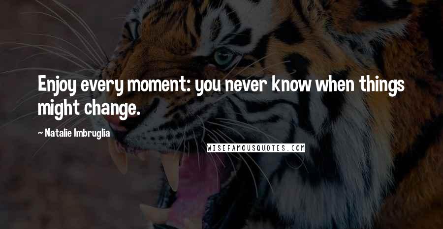 Natalie Imbruglia Quotes: Enjoy every moment: you never know when things might change.