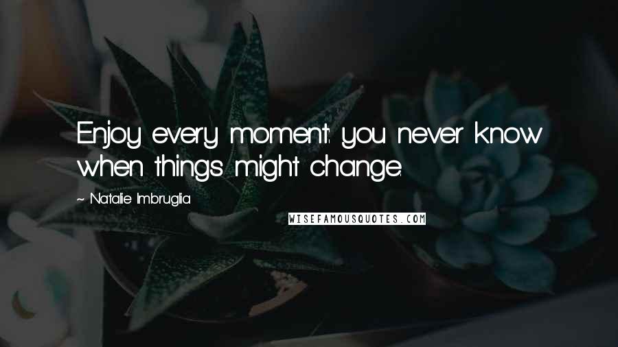 Natalie Imbruglia Quotes: Enjoy every moment: you never know when things might change.