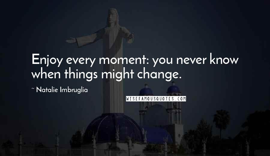 Natalie Imbruglia Quotes: Enjoy every moment: you never know when things might change.