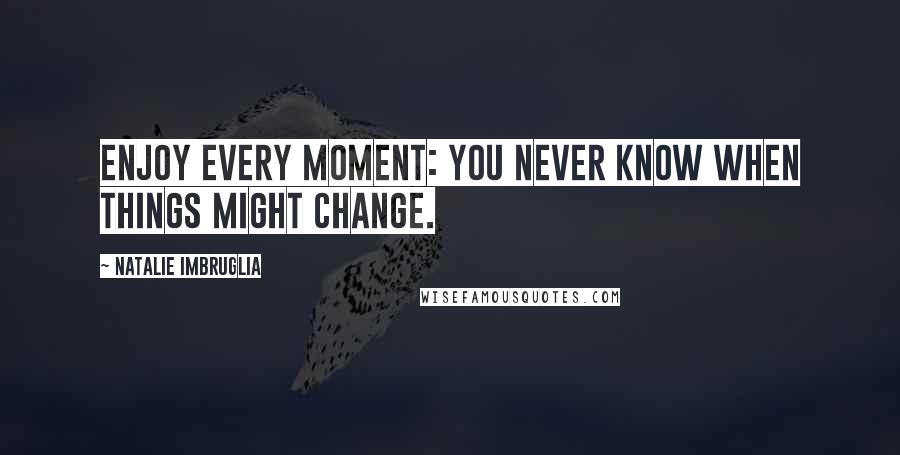 Natalie Imbruglia Quotes: Enjoy every moment: you never know when things might change.