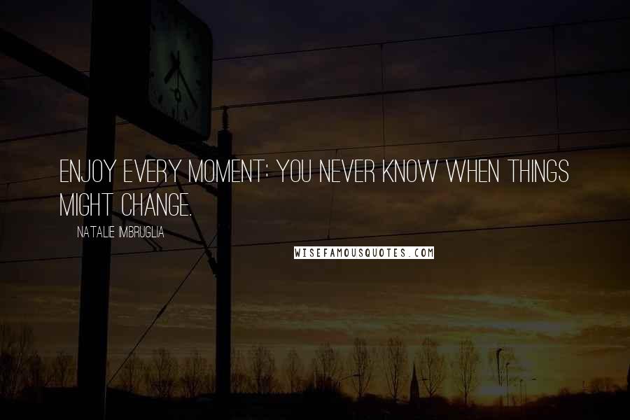 Natalie Imbruglia Quotes: Enjoy every moment: you never know when things might change.