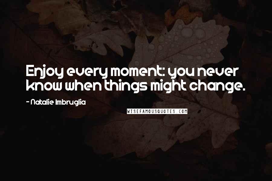 Natalie Imbruglia Quotes: Enjoy every moment: you never know when things might change.