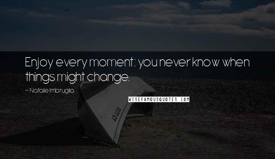 Natalie Imbruglia Quotes: Enjoy every moment: you never know when things might change.