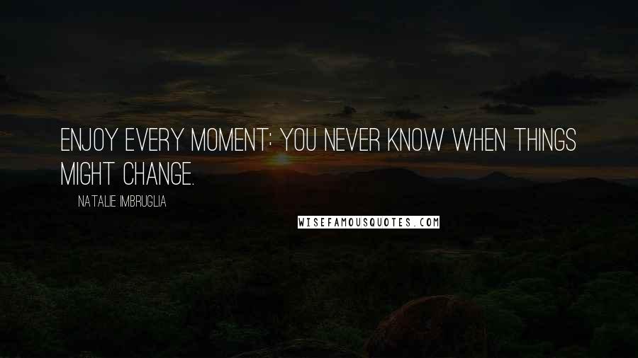 Natalie Imbruglia Quotes: Enjoy every moment: you never know when things might change.