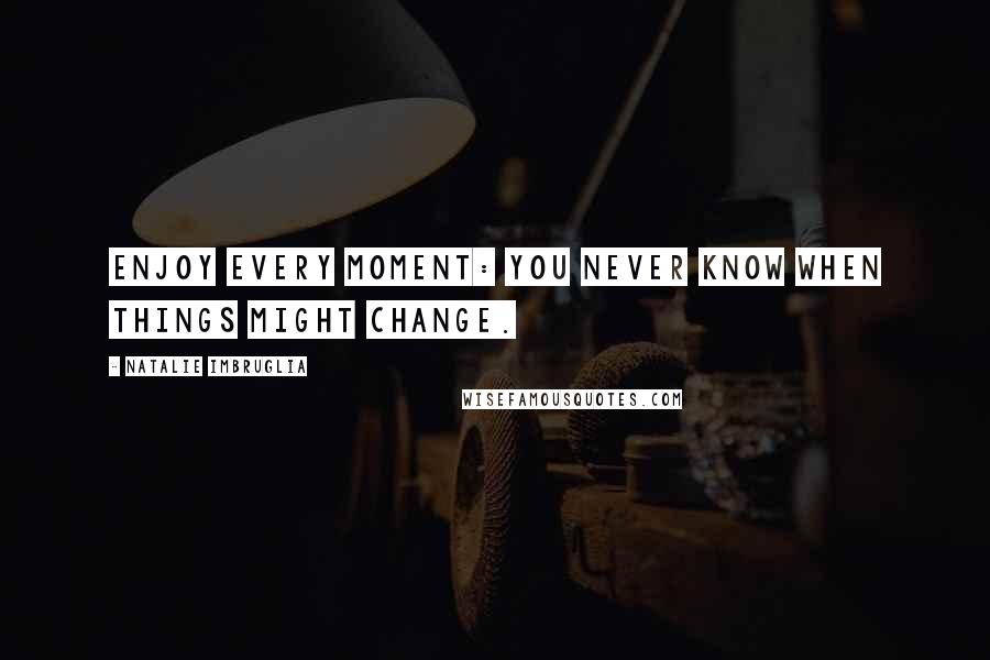 Natalie Imbruglia Quotes: Enjoy every moment: you never know when things might change.