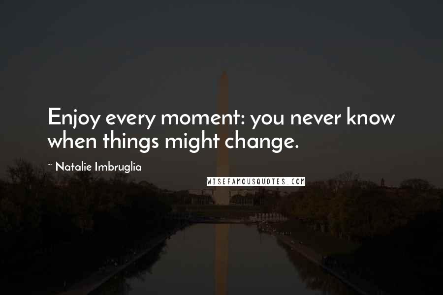 Natalie Imbruglia Quotes: Enjoy every moment: you never know when things might change.