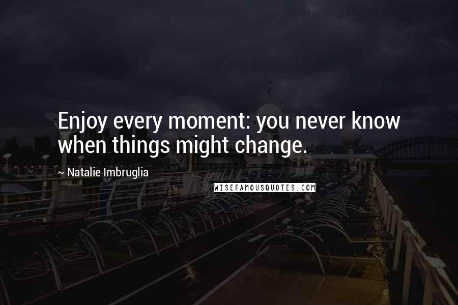 Natalie Imbruglia Quotes: Enjoy every moment: you never know when things might change.