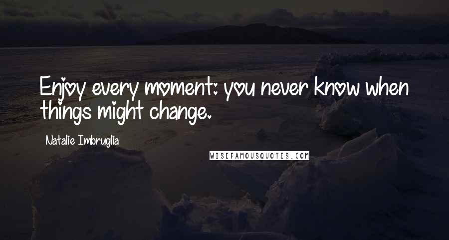 Natalie Imbruglia Quotes: Enjoy every moment: you never know when things might change.