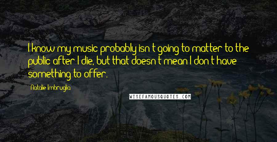Natalie Imbruglia Quotes: I know my music probably isn't going to matter to the public after I die, but that doesn't mean I don't have something to offer.