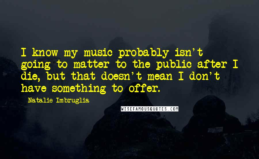 Natalie Imbruglia Quotes: I know my music probably isn't going to matter to the public after I die, but that doesn't mean I don't have something to offer.