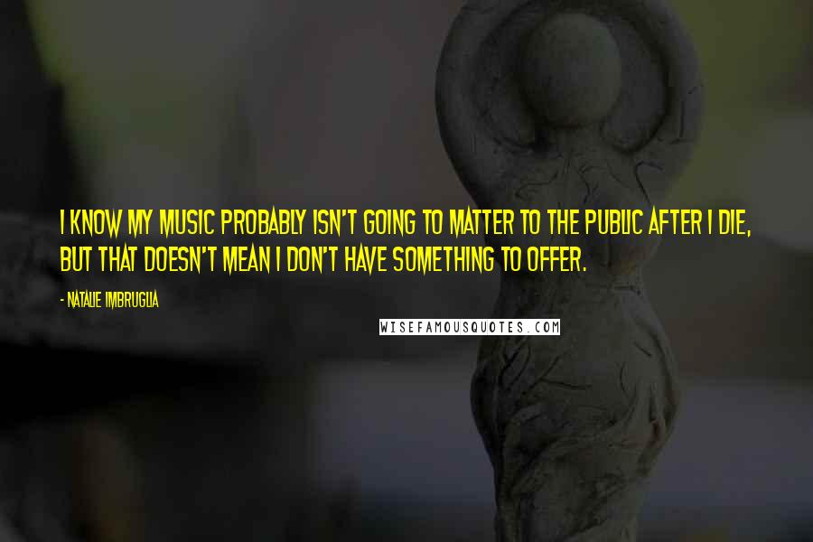 Natalie Imbruglia Quotes: I know my music probably isn't going to matter to the public after I die, but that doesn't mean I don't have something to offer.