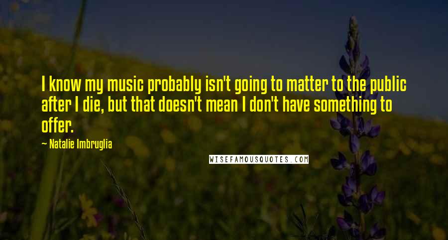 Natalie Imbruglia Quotes: I know my music probably isn't going to matter to the public after I die, but that doesn't mean I don't have something to offer.