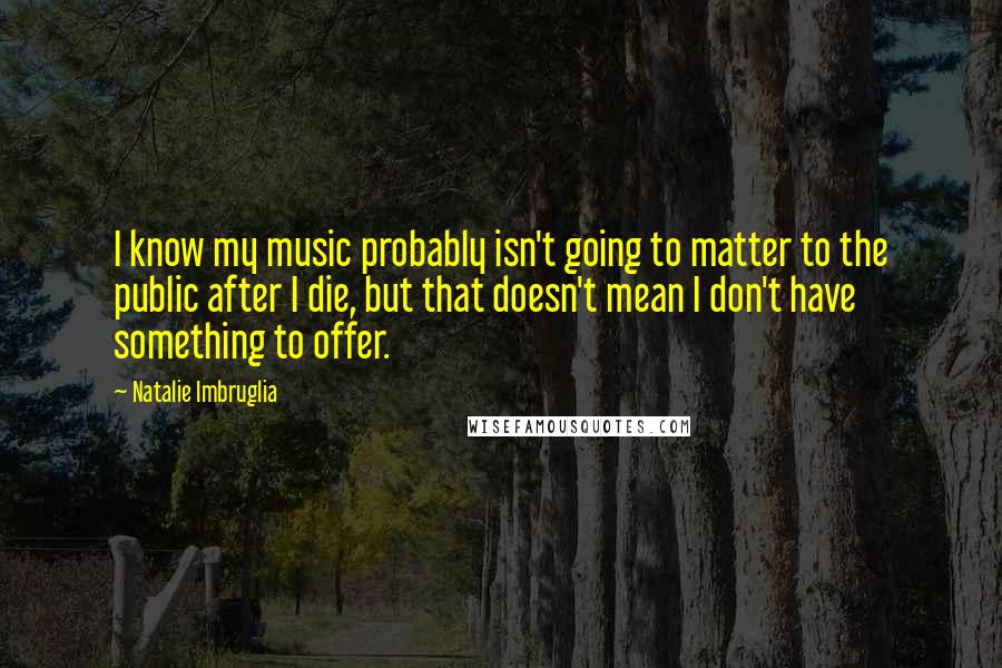 Natalie Imbruglia Quotes: I know my music probably isn't going to matter to the public after I die, but that doesn't mean I don't have something to offer.