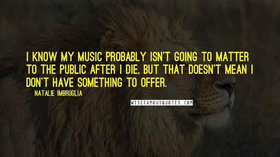Natalie Imbruglia Quotes: I know my music probably isn't going to matter to the public after I die, but that doesn't mean I don't have something to offer.