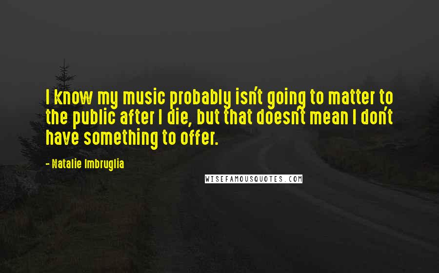 Natalie Imbruglia Quotes: I know my music probably isn't going to matter to the public after I die, but that doesn't mean I don't have something to offer.