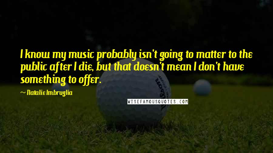 Natalie Imbruglia Quotes: I know my music probably isn't going to matter to the public after I die, but that doesn't mean I don't have something to offer.
