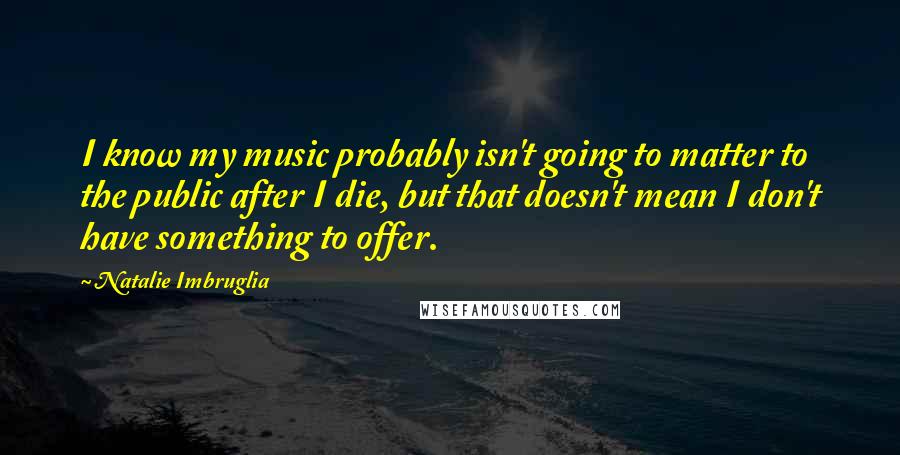 Natalie Imbruglia Quotes: I know my music probably isn't going to matter to the public after I die, but that doesn't mean I don't have something to offer.
