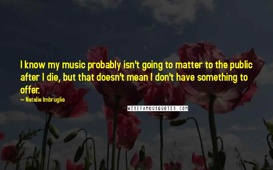 Natalie Imbruglia Quotes: I know my music probably isn't going to matter to the public after I die, but that doesn't mean I don't have something to offer.
