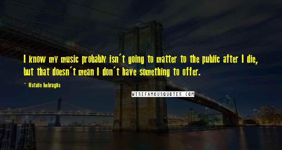 Natalie Imbruglia Quotes: I know my music probably isn't going to matter to the public after I die, but that doesn't mean I don't have something to offer.