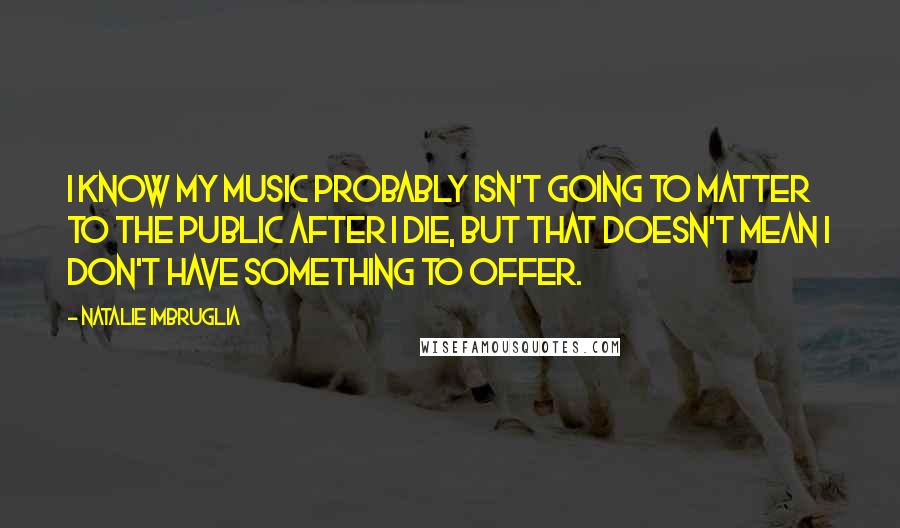 Natalie Imbruglia Quotes: I know my music probably isn't going to matter to the public after I die, but that doesn't mean I don't have something to offer.