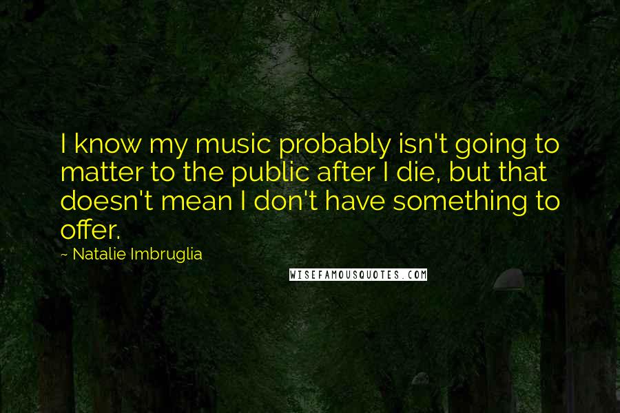 Natalie Imbruglia Quotes: I know my music probably isn't going to matter to the public after I die, but that doesn't mean I don't have something to offer.