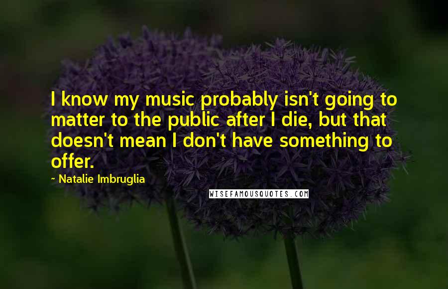 Natalie Imbruglia Quotes: I know my music probably isn't going to matter to the public after I die, but that doesn't mean I don't have something to offer.