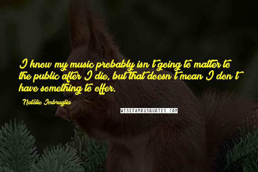 Natalie Imbruglia Quotes: I know my music probably isn't going to matter to the public after I die, but that doesn't mean I don't have something to offer.
