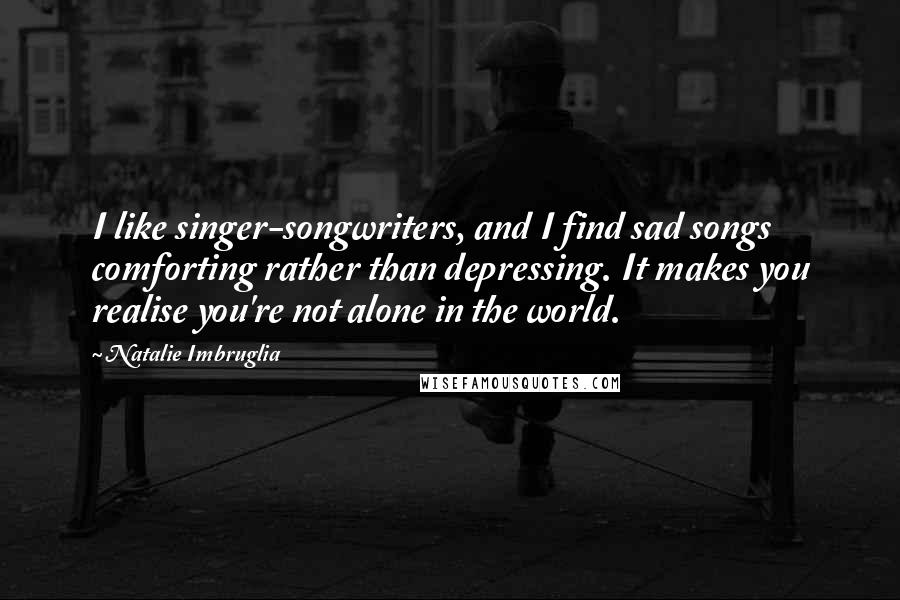 Natalie Imbruglia Quotes: I like singer-songwriters, and I find sad songs comforting rather than depressing. It makes you realise you're not alone in the world.