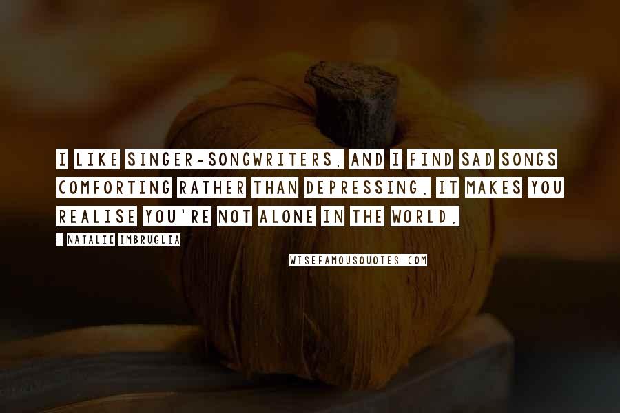 Natalie Imbruglia Quotes: I like singer-songwriters, and I find sad songs comforting rather than depressing. It makes you realise you're not alone in the world.