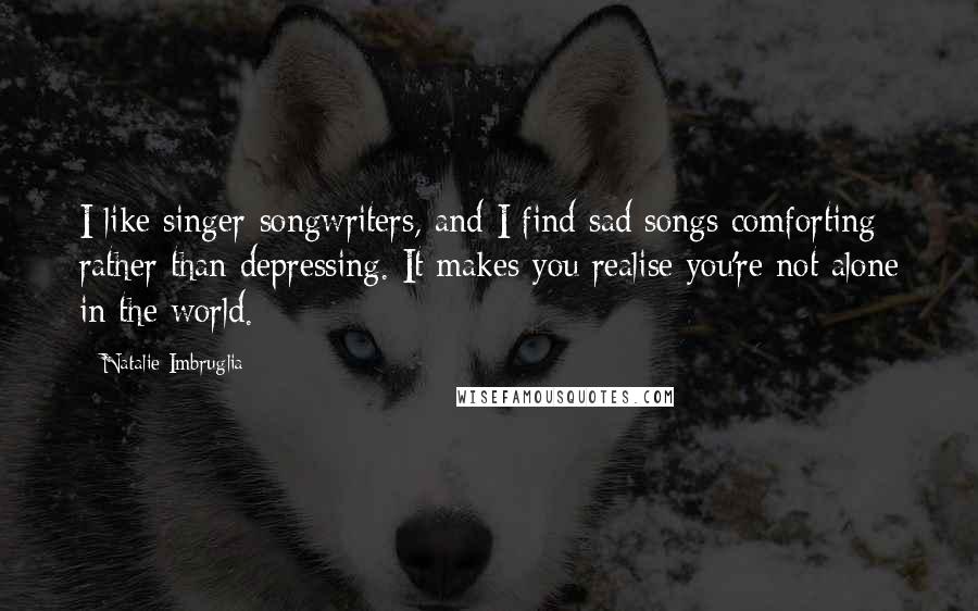 Natalie Imbruglia Quotes: I like singer-songwriters, and I find sad songs comforting rather than depressing. It makes you realise you're not alone in the world.