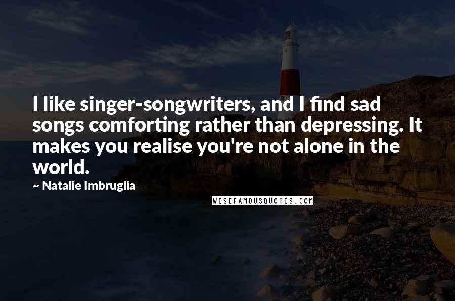 Natalie Imbruglia Quotes: I like singer-songwriters, and I find sad songs comforting rather than depressing. It makes you realise you're not alone in the world.