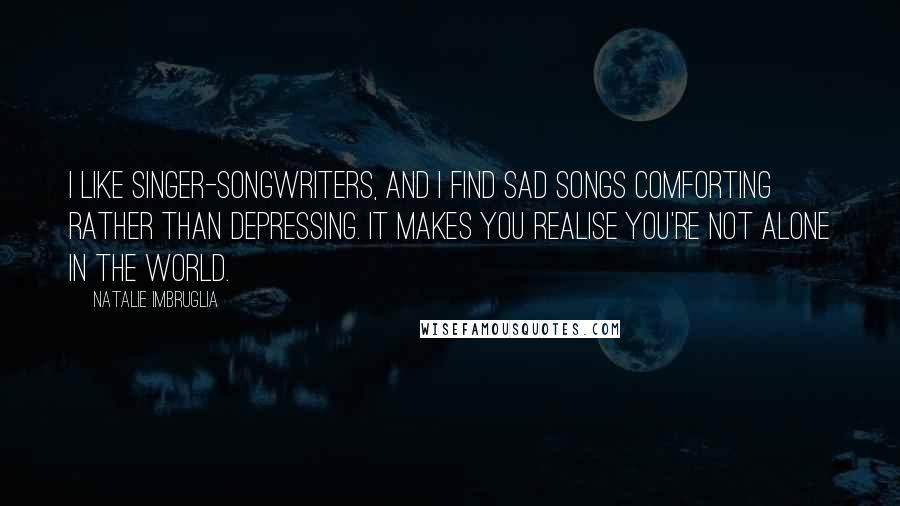 Natalie Imbruglia Quotes: I like singer-songwriters, and I find sad songs comforting rather than depressing. It makes you realise you're not alone in the world.