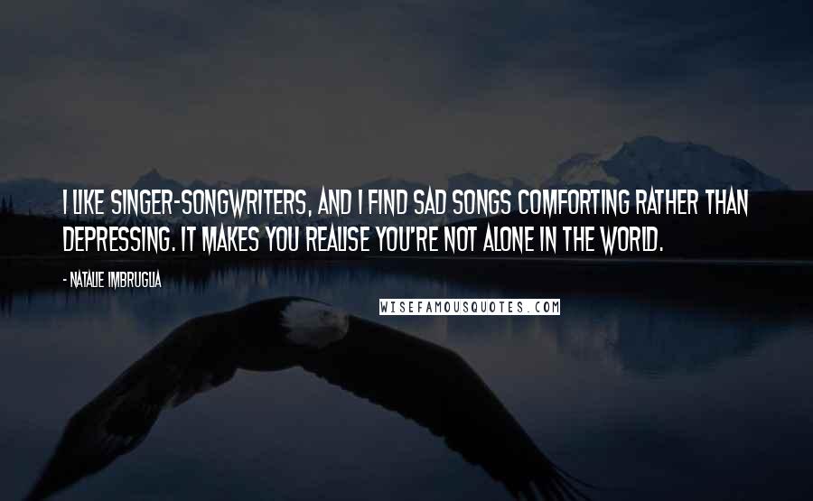 Natalie Imbruglia Quotes: I like singer-songwriters, and I find sad songs comforting rather than depressing. It makes you realise you're not alone in the world.