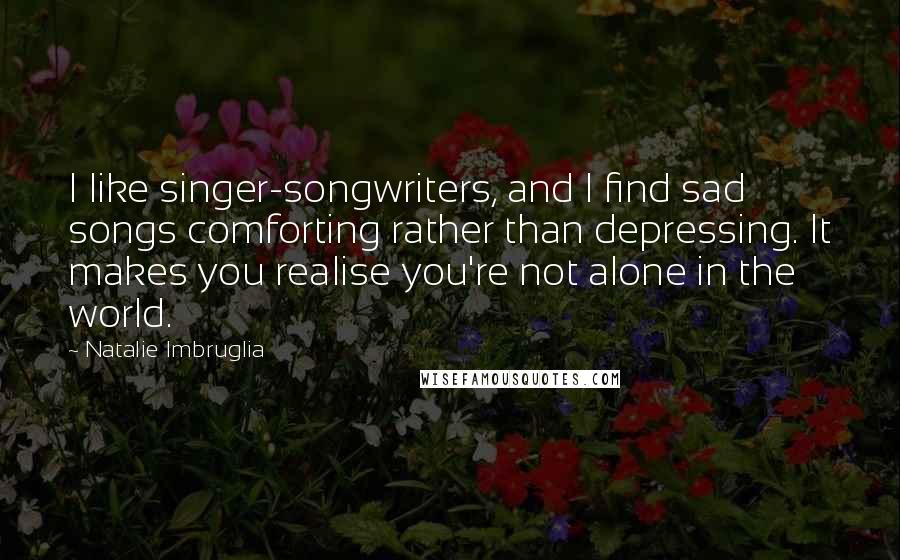 Natalie Imbruglia Quotes: I like singer-songwriters, and I find sad songs comforting rather than depressing. It makes you realise you're not alone in the world.