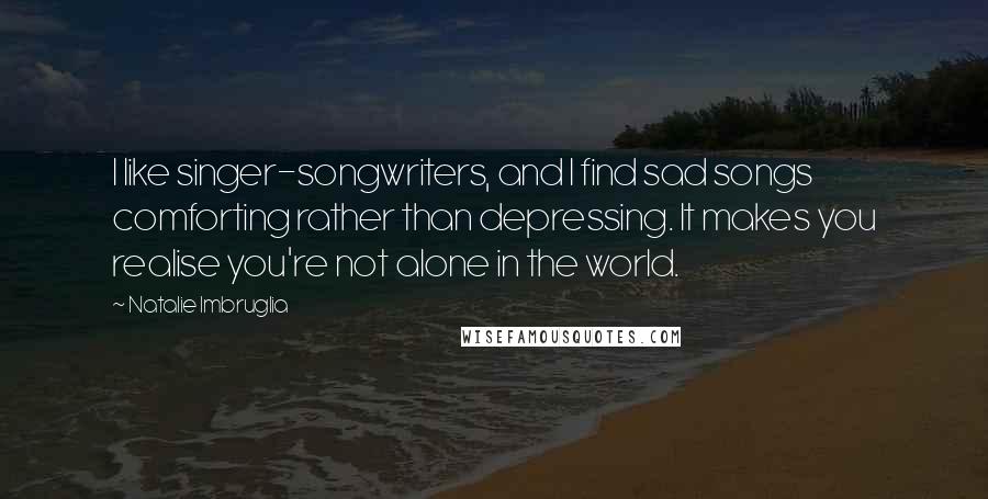 Natalie Imbruglia Quotes: I like singer-songwriters, and I find sad songs comforting rather than depressing. It makes you realise you're not alone in the world.