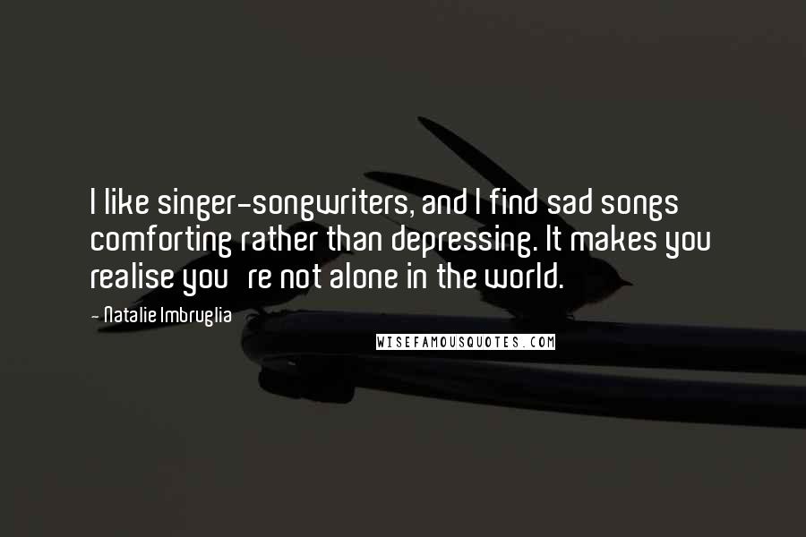 Natalie Imbruglia Quotes: I like singer-songwriters, and I find sad songs comforting rather than depressing. It makes you realise you're not alone in the world.