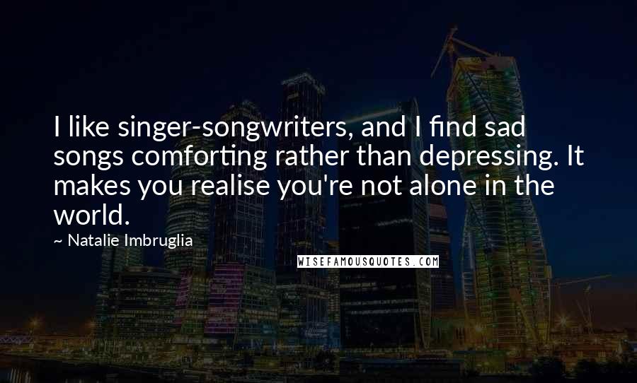 Natalie Imbruglia Quotes: I like singer-songwriters, and I find sad songs comforting rather than depressing. It makes you realise you're not alone in the world.