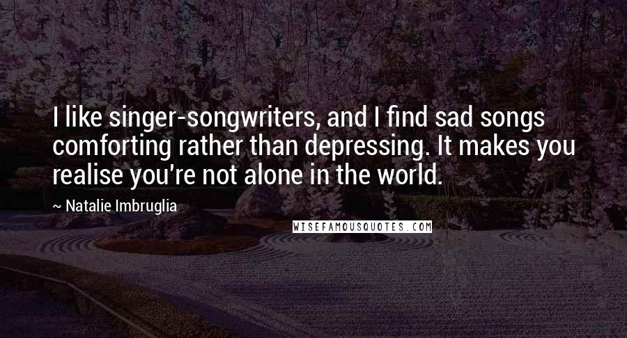 Natalie Imbruglia Quotes: I like singer-songwriters, and I find sad songs comforting rather than depressing. It makes you realise you're not alone in the world.