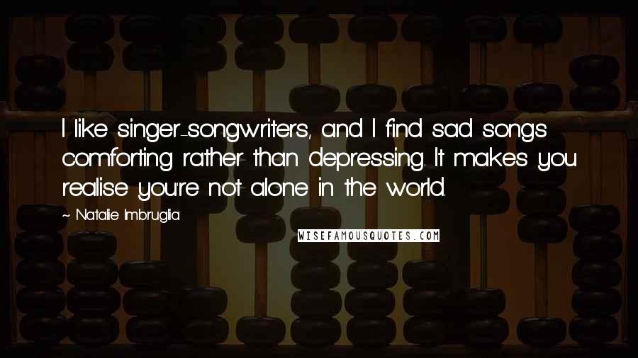 Natalie Imbruglia Quotes: I like singer-songwriters, and I find sad songs comforting rather than depressing. It makes you realise you're not alone in the world.