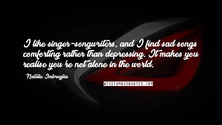 Natalie Imbruglia Quotes: I like singer-songwriters, and I find sad songs comforting rather than depressing. It makes you realise you're not alone in the world.