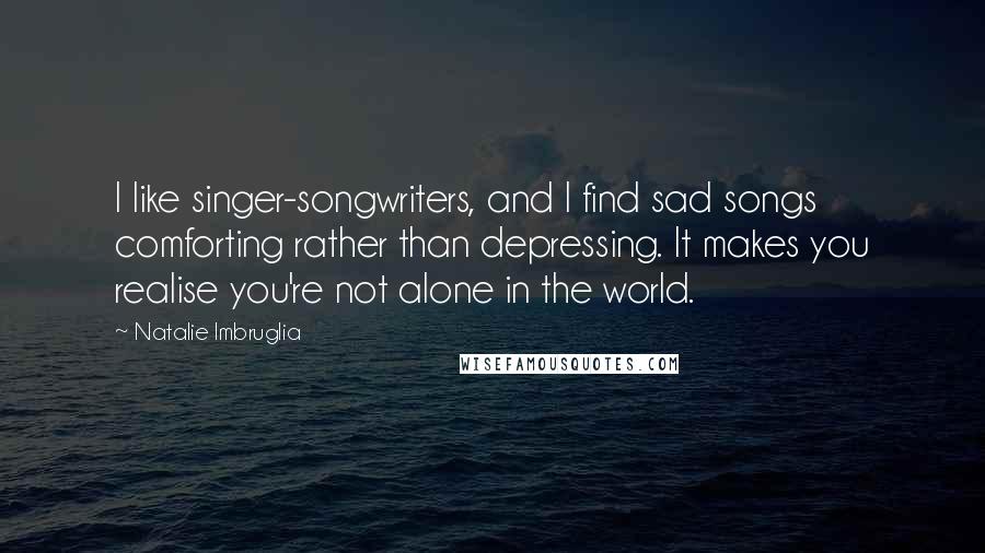 Natalie Imbruglia Quotes: I like singer-songwriters, and I find sad songs comforting rather than depressing. It makes you realise you're not alone in the world.