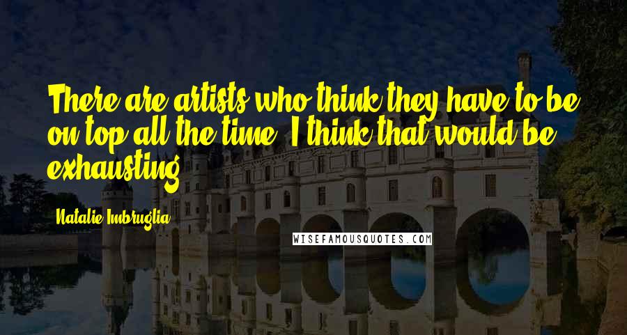 Natalie Imbruglia Quotes: There are artists who think they have to be on top all the time. I think that would be exhausting.