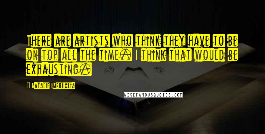 Natalie Imbruglia Quotes: There are artists who think they have to be on top all the time. I think that would be exhausting.