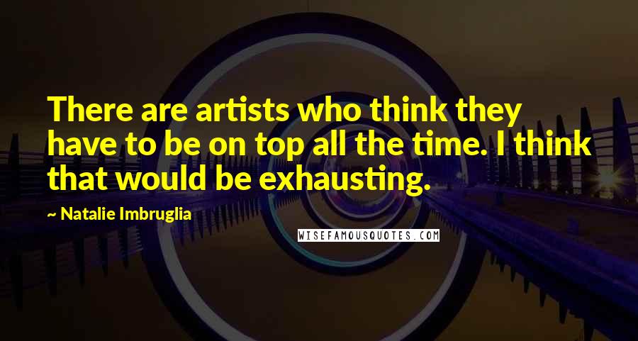 Natalie Imbruglia Quotes: There are artists who think they have to be on top all the time. I think that would be exhausting.