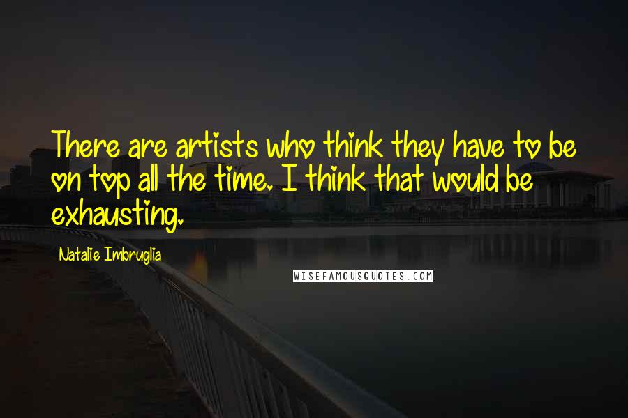 Natalie Imbruglia Quotes: There are artists who think they have to be on top all the time. I think that would be exhausting.