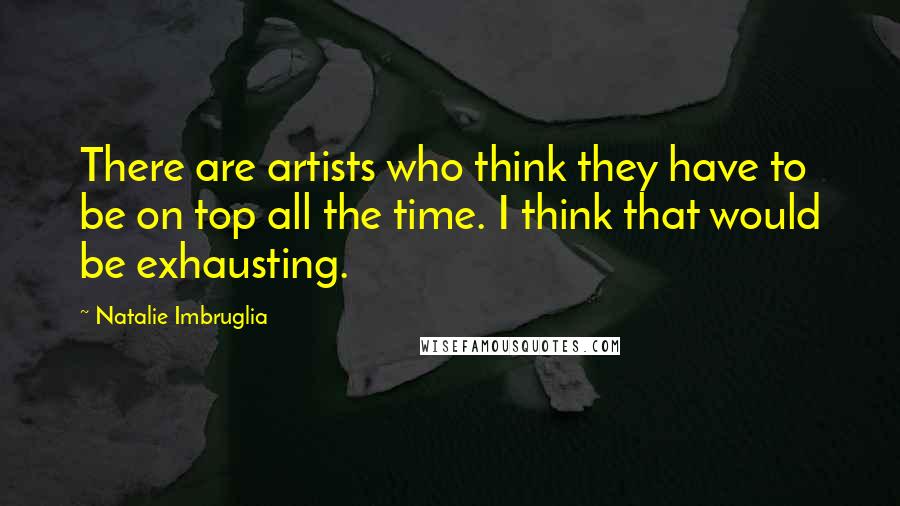 Natalie Imbruglia Quotes: There are artists who think they have to be on top all the time. I think that would be exhausting.