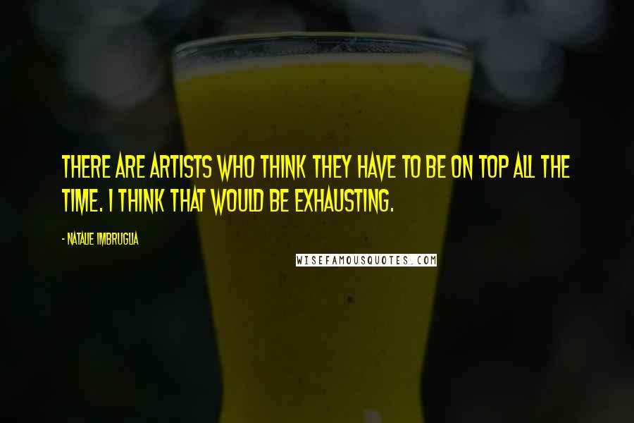 Natalie Imbruglia Quotes: There are artists who think they have to be on top all the time. I think that would be exhausting.