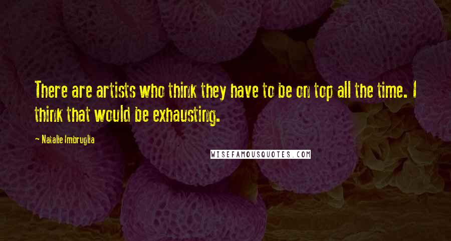 Natalie Imbruglia Quotes: There are artists who think they have to be on top all the time. I think that would be exhausting.